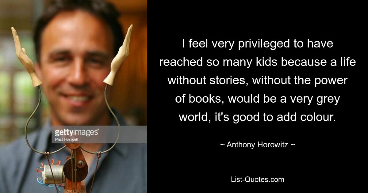 I feel very privileged to have reached so many kids because a life without stories, without the power of books, would be a very grey world, it's good to add colour. — © Anthony Horowitz