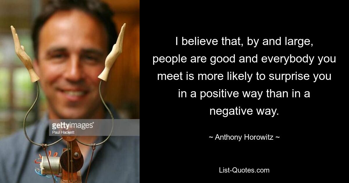 I believe that, by and large, people are good and everybody you meet is more likely to surprise you in a positive way than in a negative way. — © Anthony Horowitz