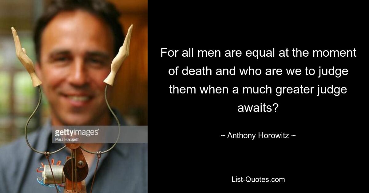 For all men are equal at the moment of death and who are we to judge them when a much greater judge awaits? — © Anthony Horowitz