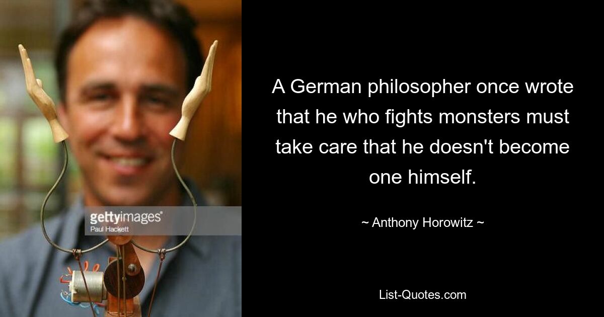 A German philosopher once wrote that he who fights monsters must take care that he doesn't become one himself. — © Anthony Horowitz