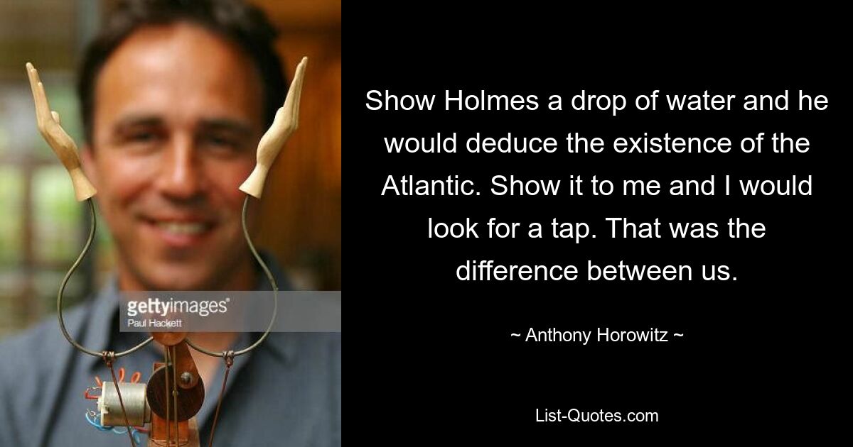 Show Holmes a drop of water and he would deduce the existence of the Atlantic. Show it to me and I would look for a tap. That was the difference between us. — © Anthony Horowitz