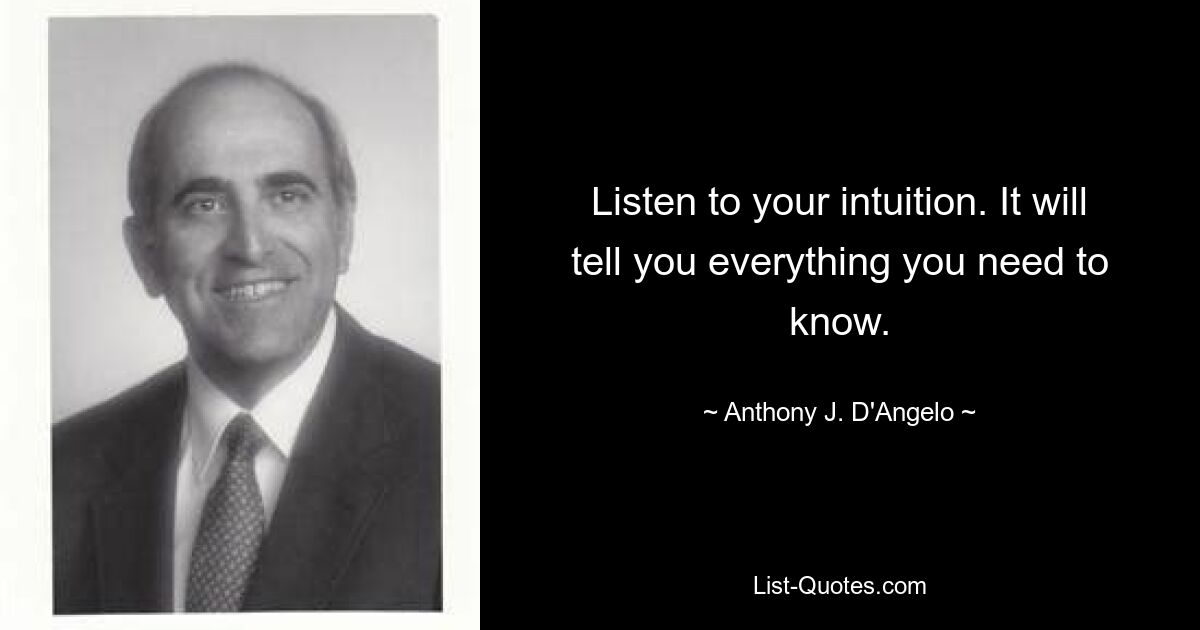 Listen to your intuition. It will tell you everything you need to know. — © Anthony J. D'Angelo