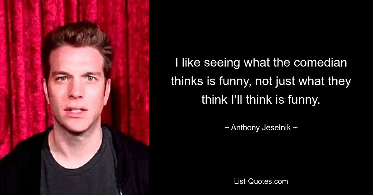 I like seeing what the comedian thinks is funny, not just what they think I'll think is funny. — © Anthony Jeselnik