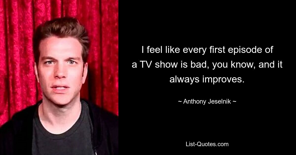 I feel like every first episode of a TV show is bad, you know, and it always improves. — © Anthony Jeselnik