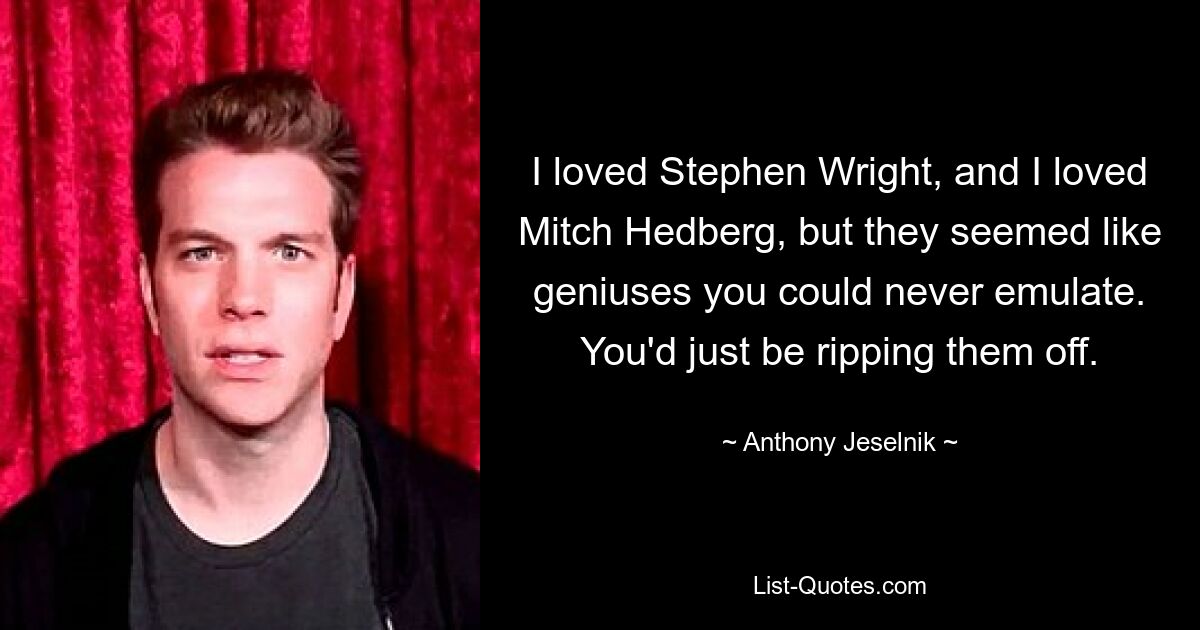 I loved Stephen Wright, and I loved Mitch Hedberg, but they seemed like geniuses you could never emulate. You'd just be ripping them off. — © Anthony Jeselnik