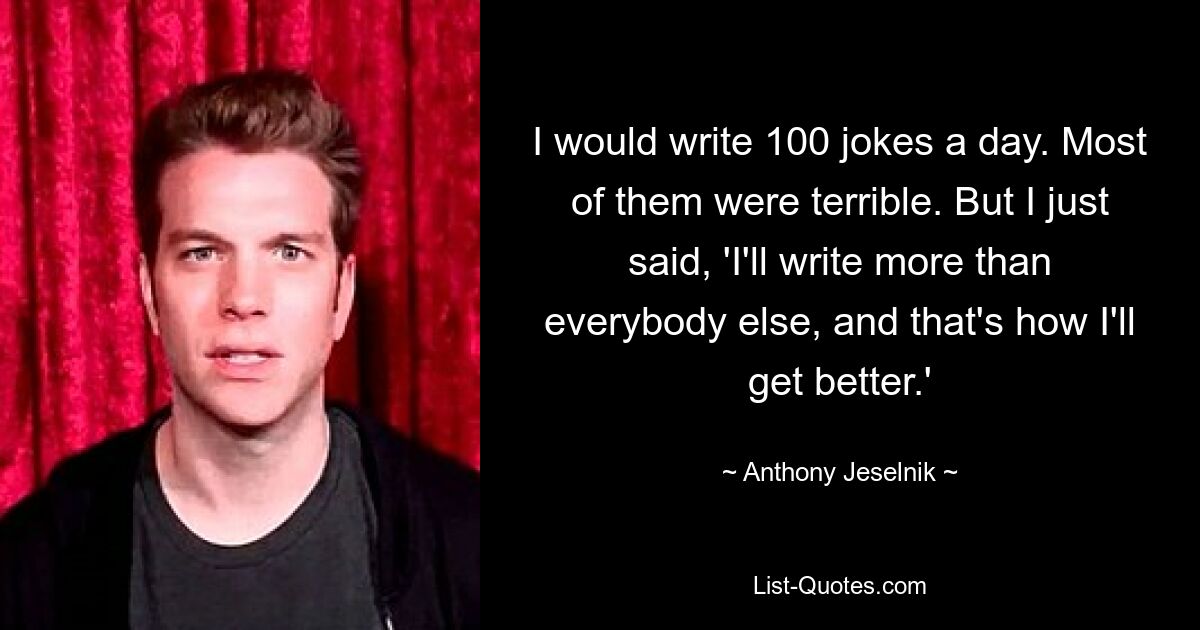 I would write 100 jokes a day. Most of them were terrible. But I just said, 'I'll write more than everybody else, and that's how I'll get better.' — © Anthony Jeselnik