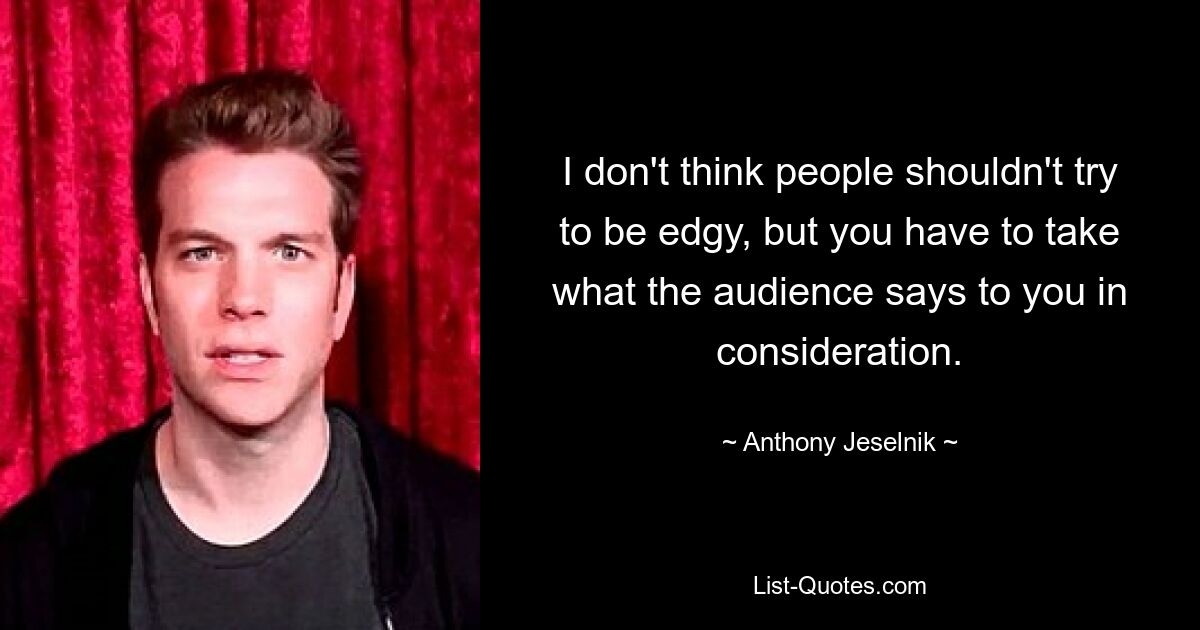 I don't think people shouldn't try to be edgy, but you have to take what the audience says to you in consideration. — © Anthony Jeselnik