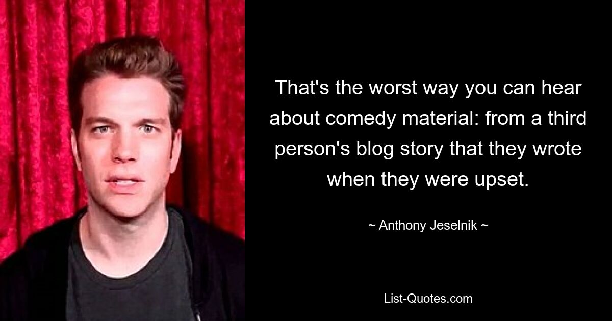 That's the worst way you can hear about comedy material: from a third person's blog story that they wrote when they were upset. — © Anthony Jeselnik