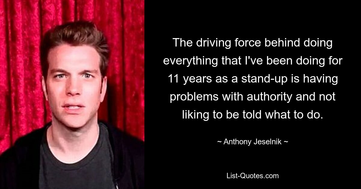 The driving force behind doing everything that I've been doing for 11 years as a stand-up is having problems with authority and not liking to be told what to do. — © Anthony Jeselnik