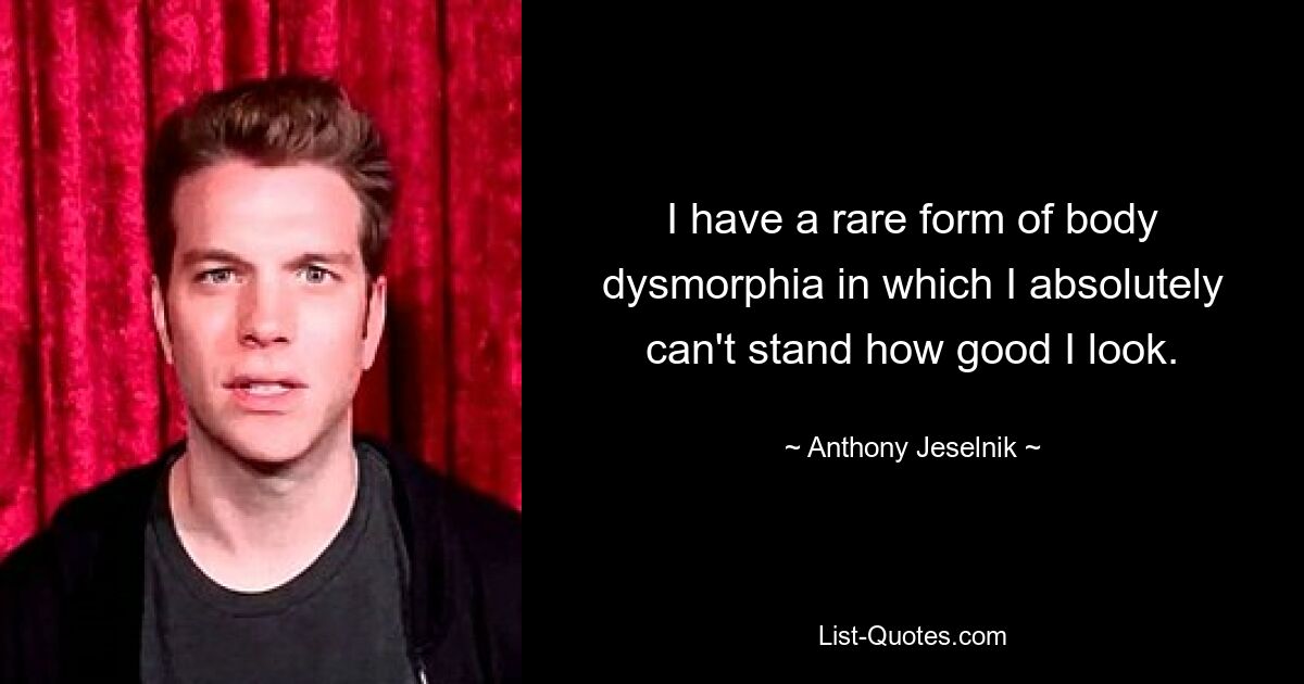 I have a rare form of body dysmorphia in which I absolutely can't stand how good I look. — © Anthony Jeselnik