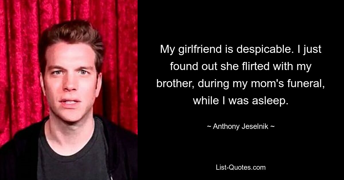 My girlfriend is despicable. I just found out she flirted with my brother, during my mom's funeral, while I was asleep. — © Anthony Jeselnik