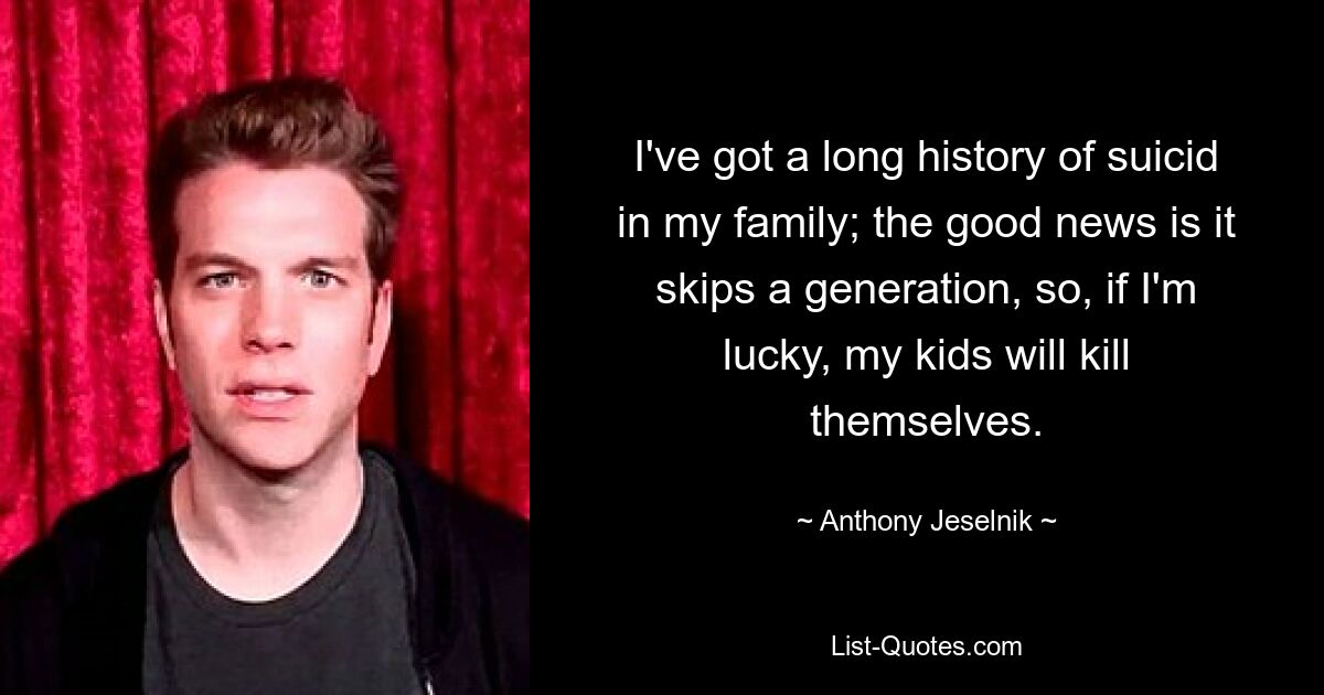 I've got a long history of suicid in my family; the good news is it skips a generation, so, if I'm lucky, my kids will kill themselves. — © Anthony Jeselnik