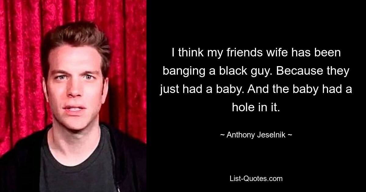 I think my friends wife has been banging a black guy. Because they just had a baby. And the baby had a hole in it. — © Anthony Jeselnik