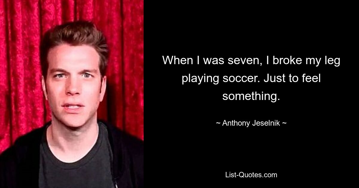 When I was seven, I broke my leg playing soccer. Just to feel something. — © Anthony Jeselnik