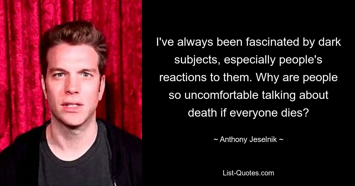 I've always been fascinated by dark subjects, especially people's reactions to them. Why are people so uncomfortable talking about death if everyone dies? — © Anthony Jeselnik