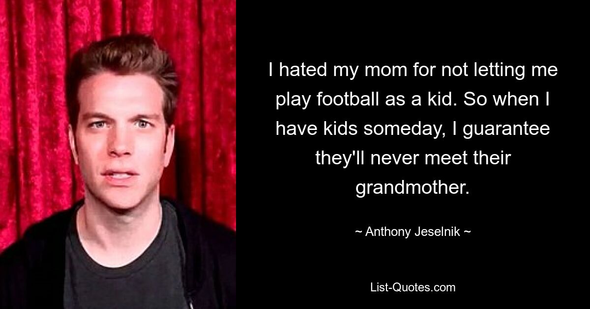 I hated my mom for not letting me play football as a kid. So when I have kids someday, I guarantee they'll never meet their grandmother. — © Anthony Jeselnik