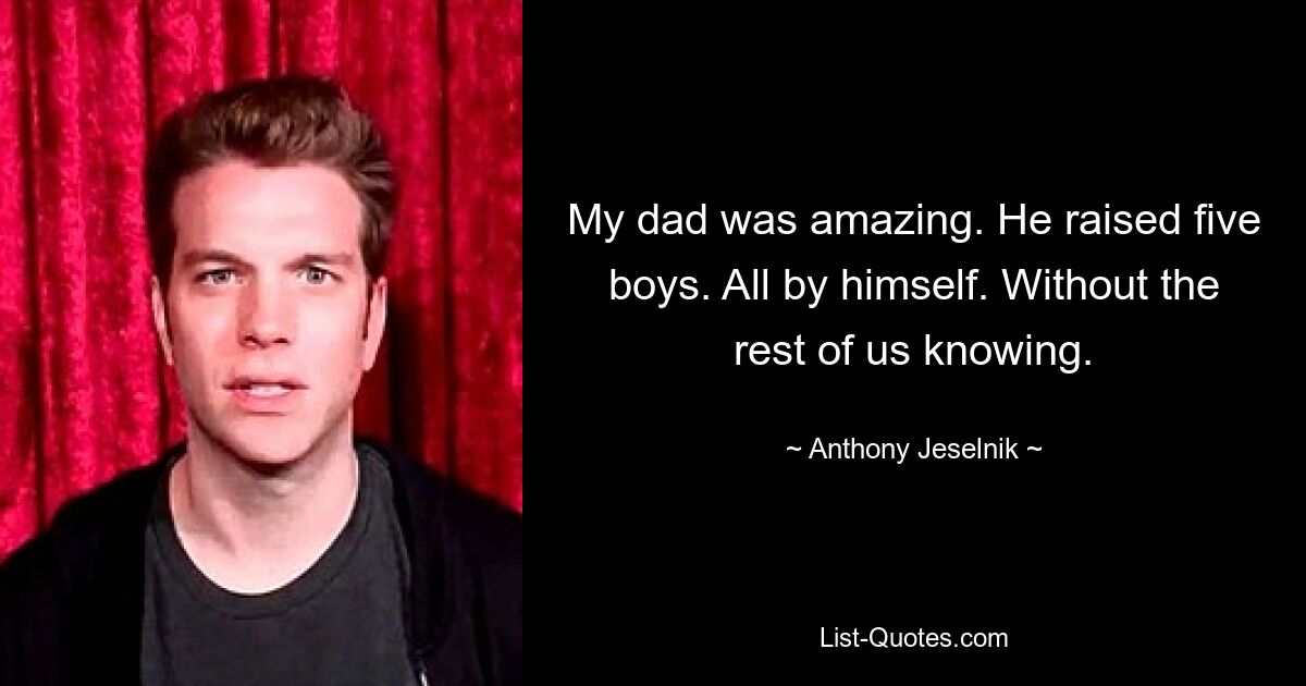 My dad was amazing. He raised five boys. All by himself. Without the rest of us knowing. — © Anthony Jeselnik