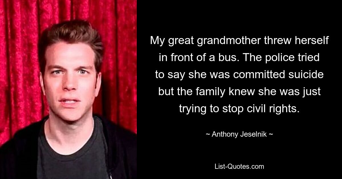 My great grandmother threw herself in front of a bus. The police tried to say she was committed suicide but the family knew she was just trying to stop civil rights. — © Anthony Jeselnik