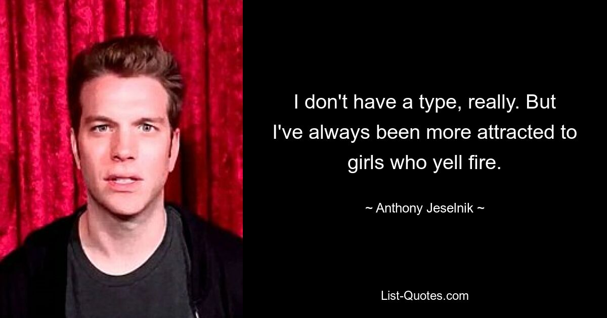 I don't have a type, really. But I've always been more attracted to girls who yell fire. — © Anthony Jeselnik