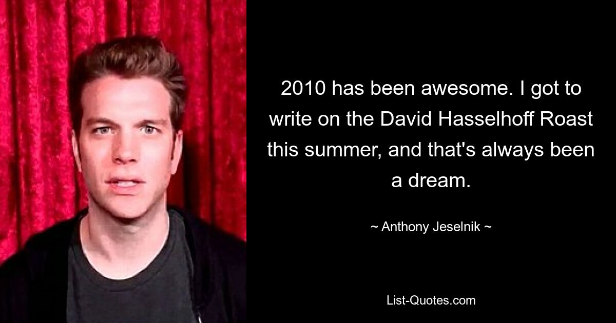 2010 has been awesome. I got to write on the David Hasselhoff Roast this summer, and that's always been a dream. — © Anthony Jeselnik