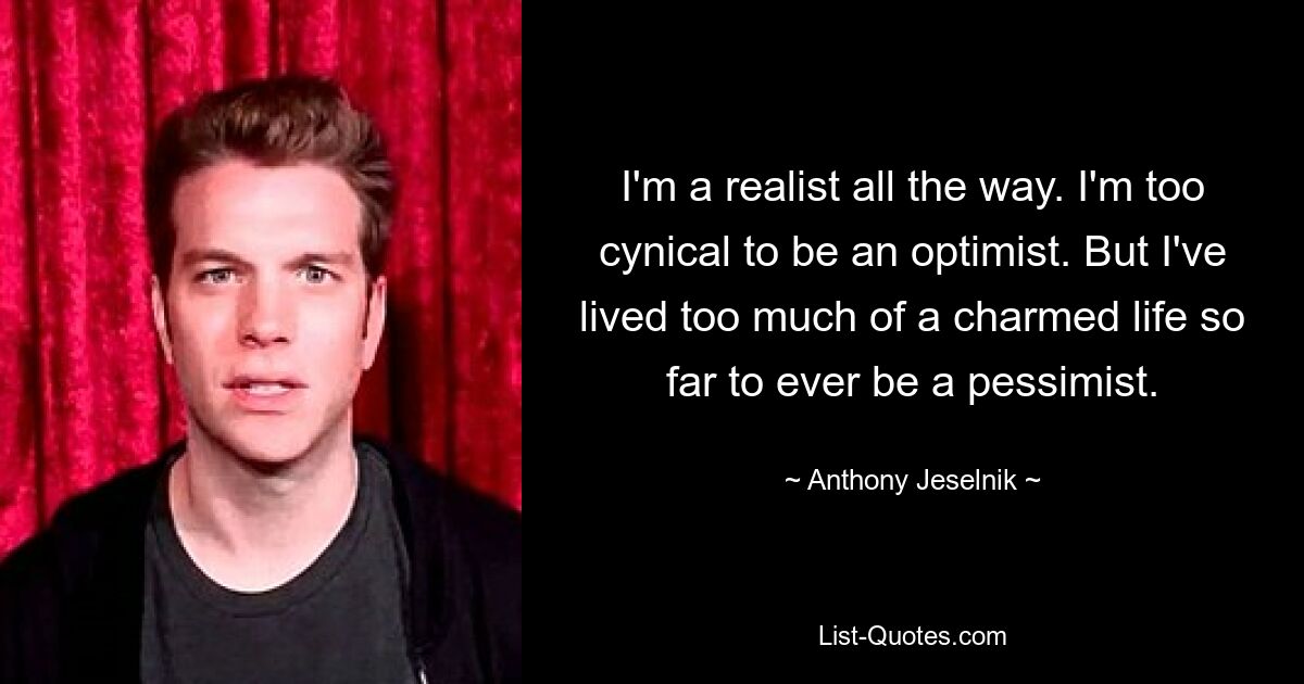 I'm a realist all the way. I'm too cynical to be an optimist. But I've lived too much of a charmed life so far to ever be a pessimist. — © Anthony Jeselnik