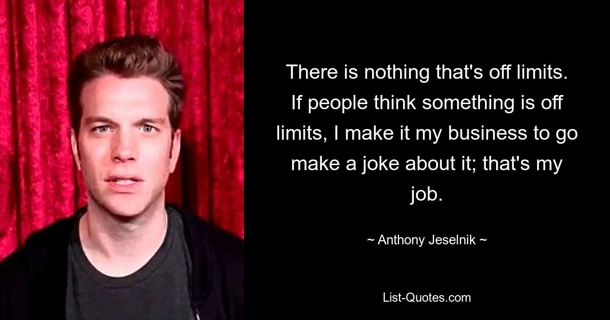 There is nothing that's off limits. If people think something is off limits, I make it my business to go make a joke about it; that's my job. — © Anthony Jeselnik