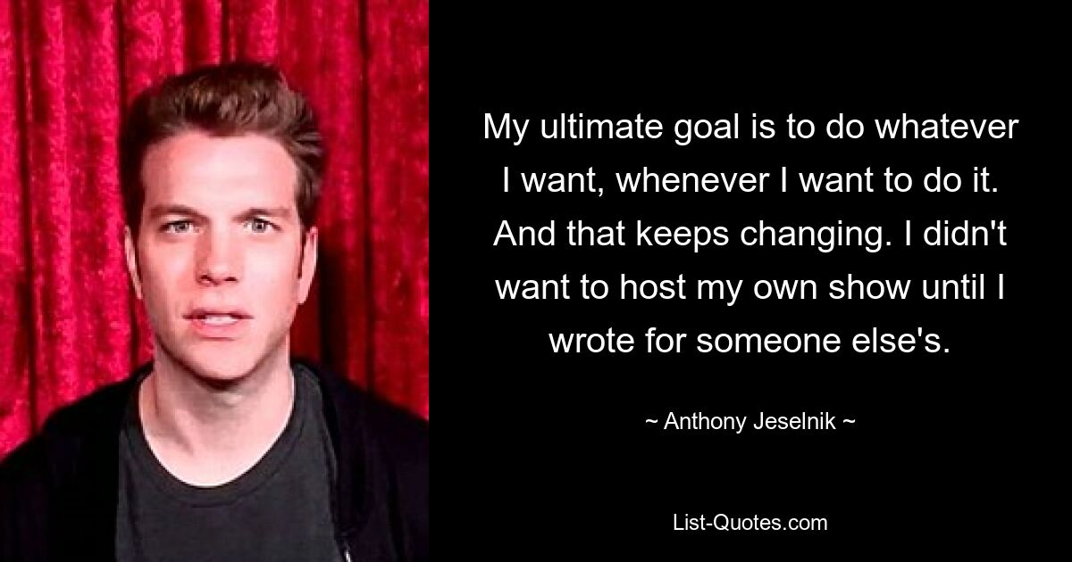 My ultimate goal is to do whatever I want, whenever I want to do it. And that keeps changing. I didn't want to host my own show until I wrote for someone else's. — © Anthony Jeselnik