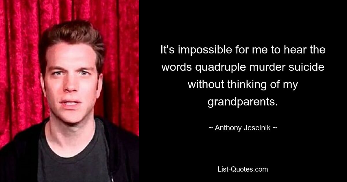 It's impossible for me to hear the words quadruple murder suicide without thinking of my grandparents. — © Anthony Jeselnik