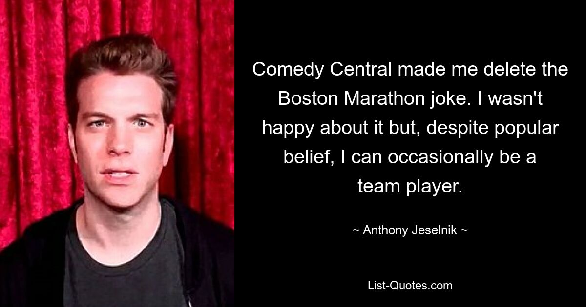 Comedy Central made me delete the Boston Marathon joke. I wasn't happy about it but, despite popular belief, I can occasionally be a team player. — © Anthony Jeselnik