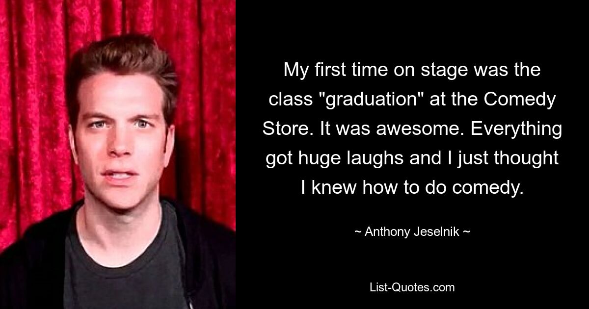 My first time on stage was the class "graduation" at the Comedy Store. It was awesome. Everything got huge laughs and I just thought I knew how to do comedy. — © Anthony Jeselnik