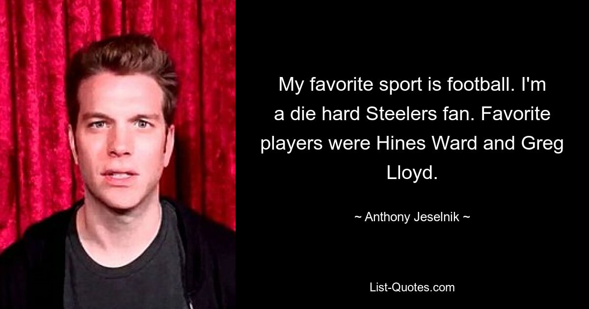 My favorite sport is football. I'm a die hard Steelers fan. Favorite players were Hines Ward and Greg Lloyd. — © Anthony Jeselnik