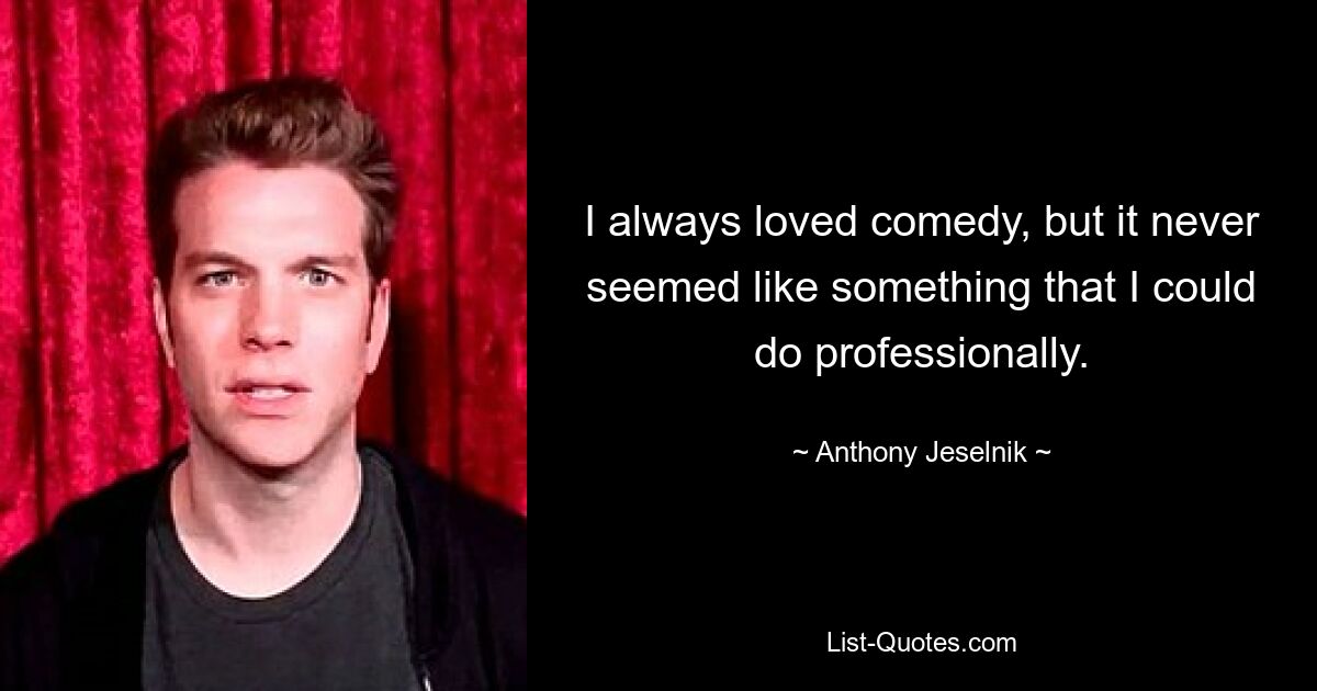 I always loved comedy, but it never seemed like something that I could do professionally. — © Anthony Jeselnik