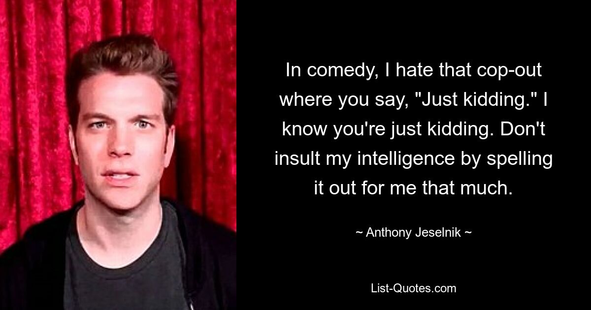 In comedy, I hate that cop-out where you say, "Just kidding." I know you're just kidding. Don't insult my intelligence by spelling it out for me that much. — © Anthony Jeselnik