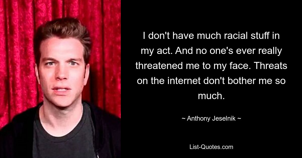 I don't have much racial stuff in my act. And no one's ever really threatened me to my face. Threats on the internet don't bother me so much. — © Anthony Jeselnik