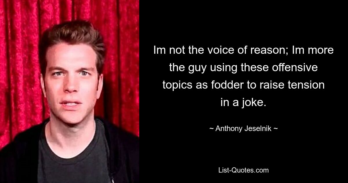 Im not the voice of reason; Im more the guy using these offensive topics as fodder to raise tension in a joke. — © Anthony Jeselnik