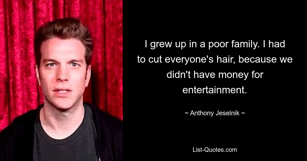 I grew up in a poor family. I had to cut everyone's hair, because we didn't have money for entertainment. — © Anthony Jeselnik