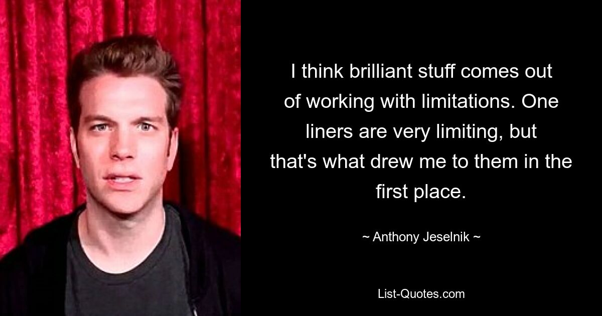 I think brilliant stuff comes out of working with limitations. One liners are very limiting, but that's what drew me to them in the first place. — © Anthony Jeselnik