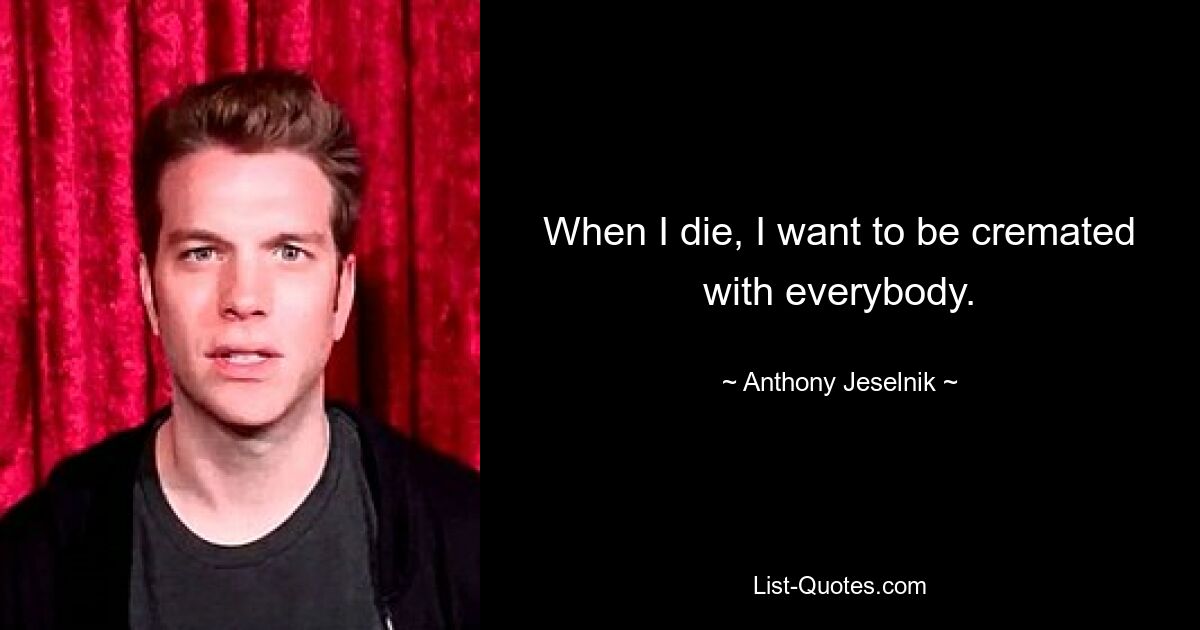 When I die, I want to be cremated with everybody. — © Anthony Jeselnik