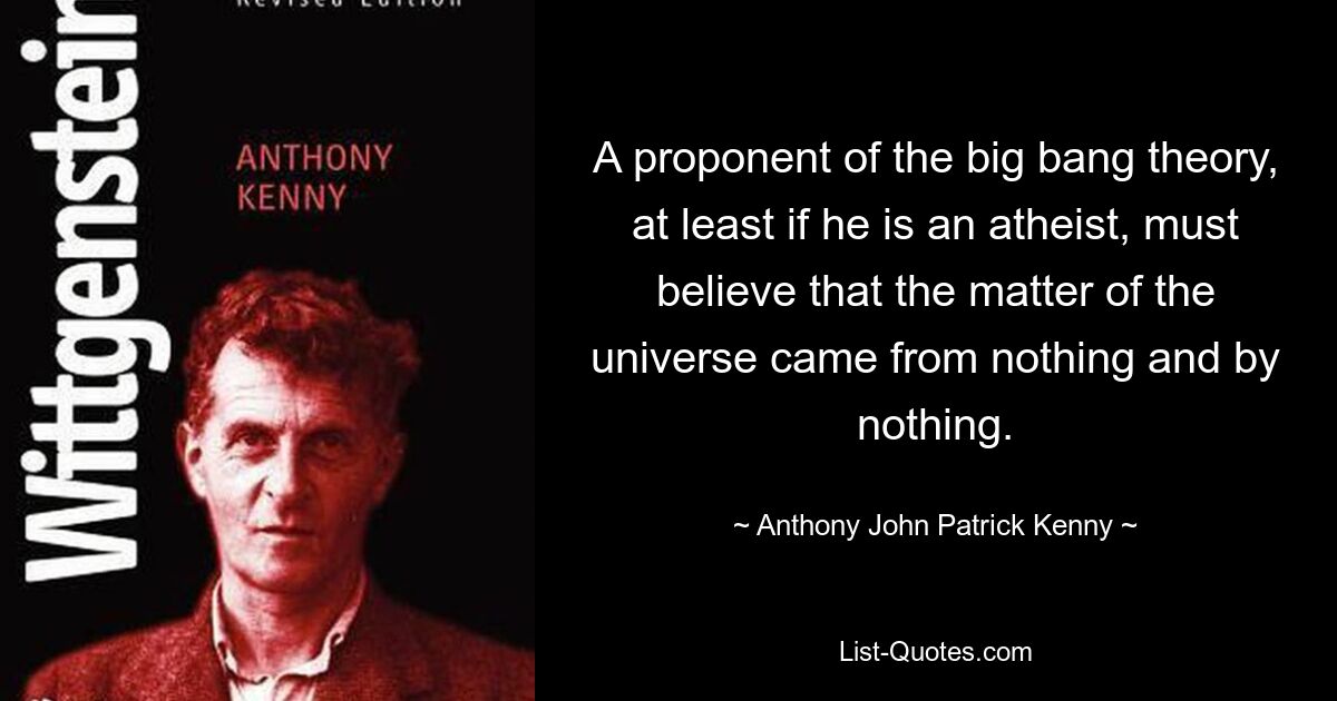 A proponent of the big bang theory, at least if he is an atheist, must believe that the matter of the universe came from nothing and by nothing. — © Anthony John Patrick Kenny