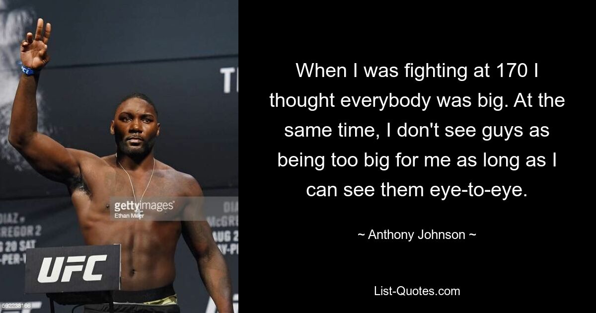 When I was fighting at 170 I thought everybody was big. At the same time, I don't see guys as being too big for me as long as I can see them eye-to-eye. — © Anthony Johnson