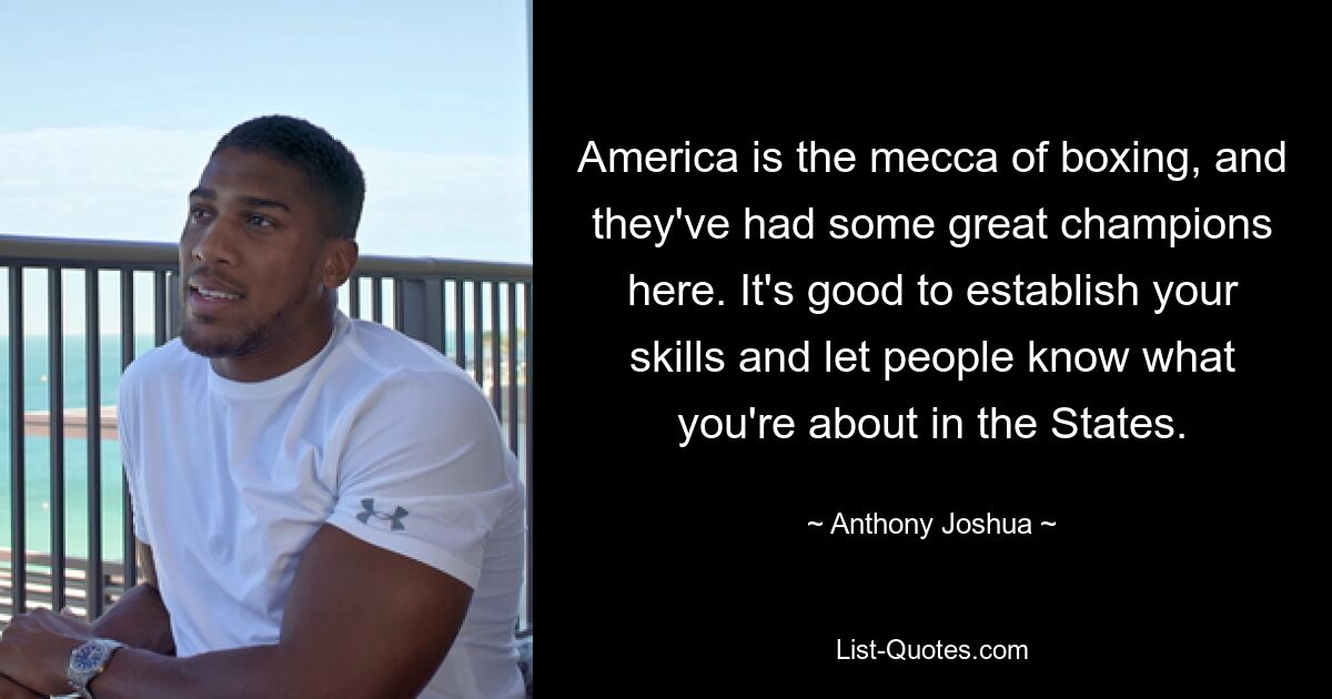 America is the mecca of boxing, and they've had some great champions here. It's good to establish your skills and let people know what you're about in the States. — © Anthony Joshua