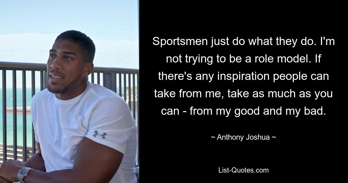 Sportsmen just do what they do. I'm not trying to be a role model. If there's any inspiration people can take from me, take as much as you can - from my good and my bad. — © Anthony Joshua