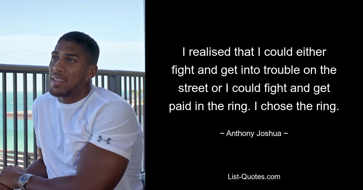 I realised that I could either fight and get into trouble on the street or I could fight and get paid in the ring. I chose the ring. — © Anthony Joshua