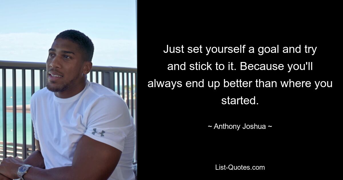 Just set yourself a goal and try and stick to it. Because you'll always end up better than where you started. — © Anthony Joshua