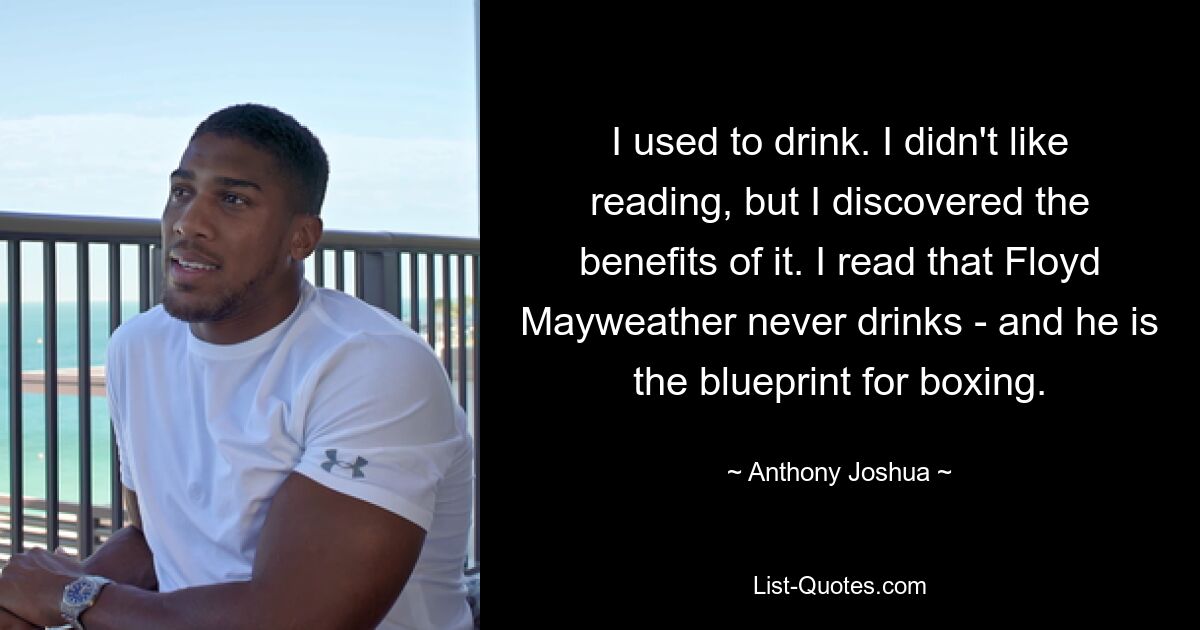 I used to drink. I didn't like reading, but I discovered the benefits of it. I read that Floyd Mayweather never drinks - and he is the blueprint for boxing. — © Anthony Joshua