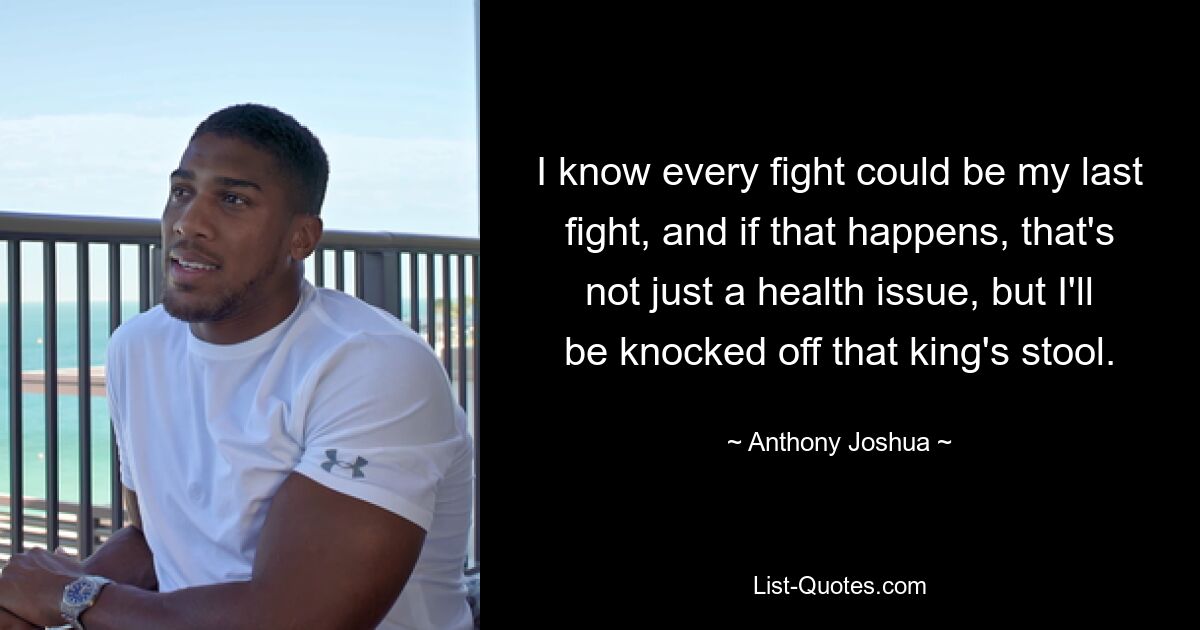 I know every fight could be my last fight, and if that happens, that's not just a health issue, but I'll be knocked off that king's stool. — © Anthony Joshua