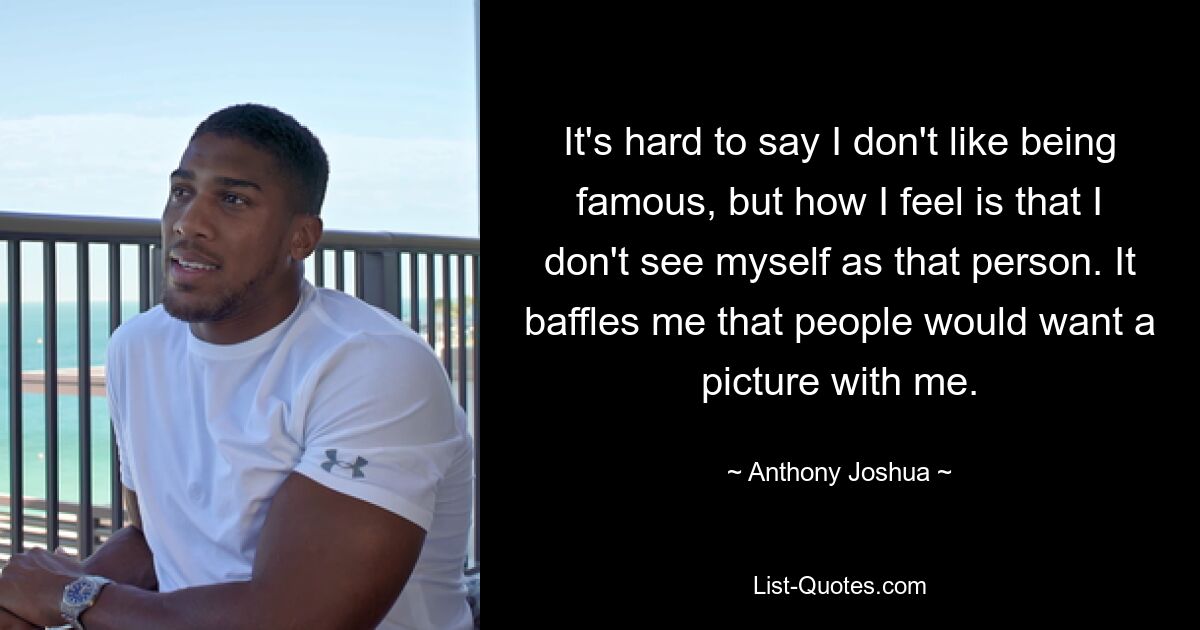 It's hard to say I don't like being famous, but how I feel is that I don't see myself as that person. It baffles me that people would want a picture with me. — © Anthony Joshua