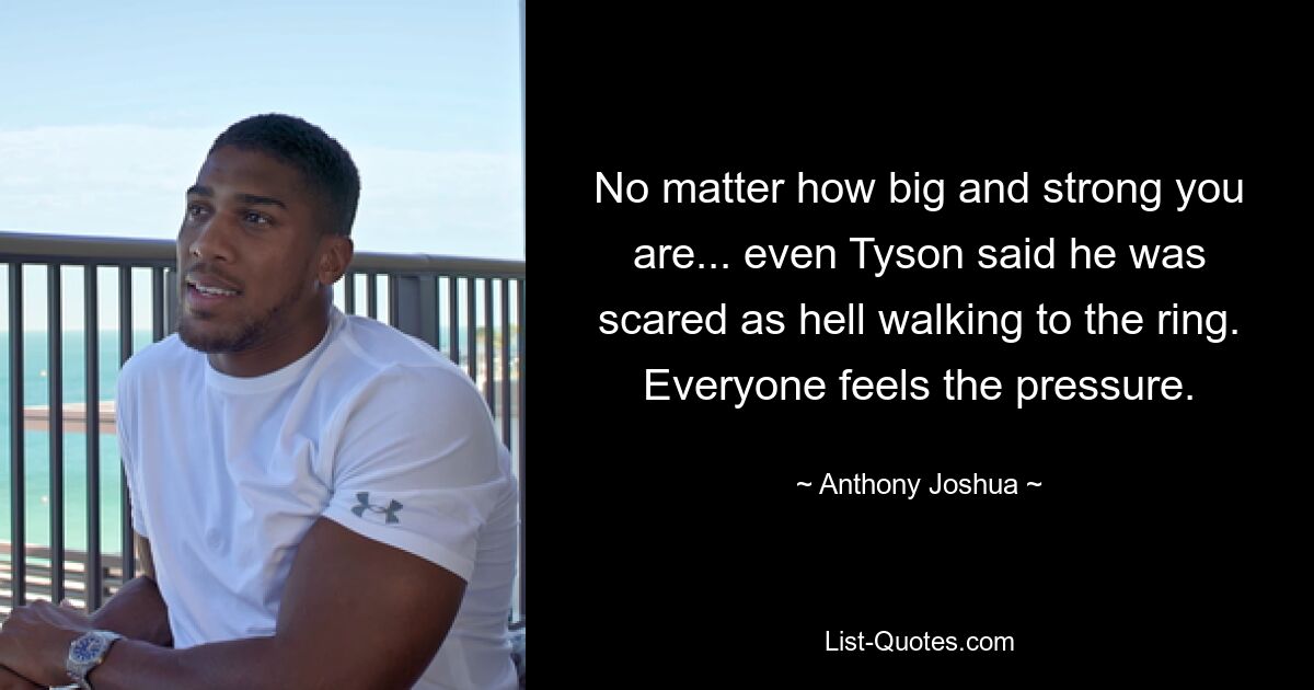 No matter how big and strong you are... even Tyson said he was scared as hell walking to the ring. Everyone feels the pressure. — © Anthony Joshua