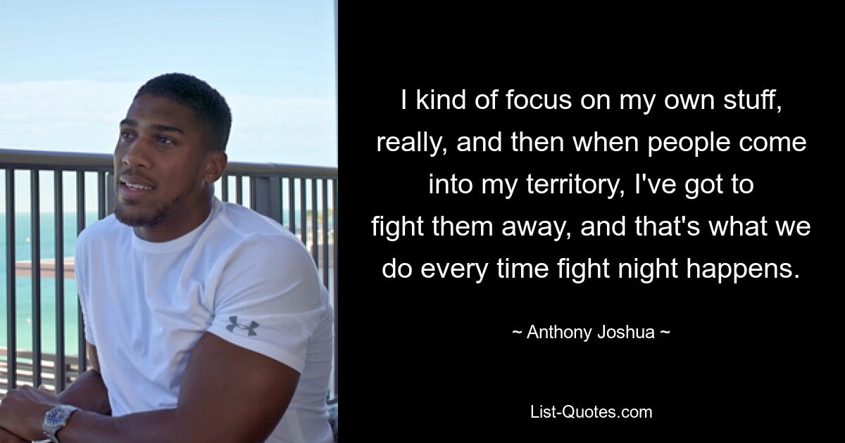 I kind of focus on my own stuff, really, and then when people come into my territory, I've got to fight them away, and that's what we do every time fight night happens. — © Anthony Joshua