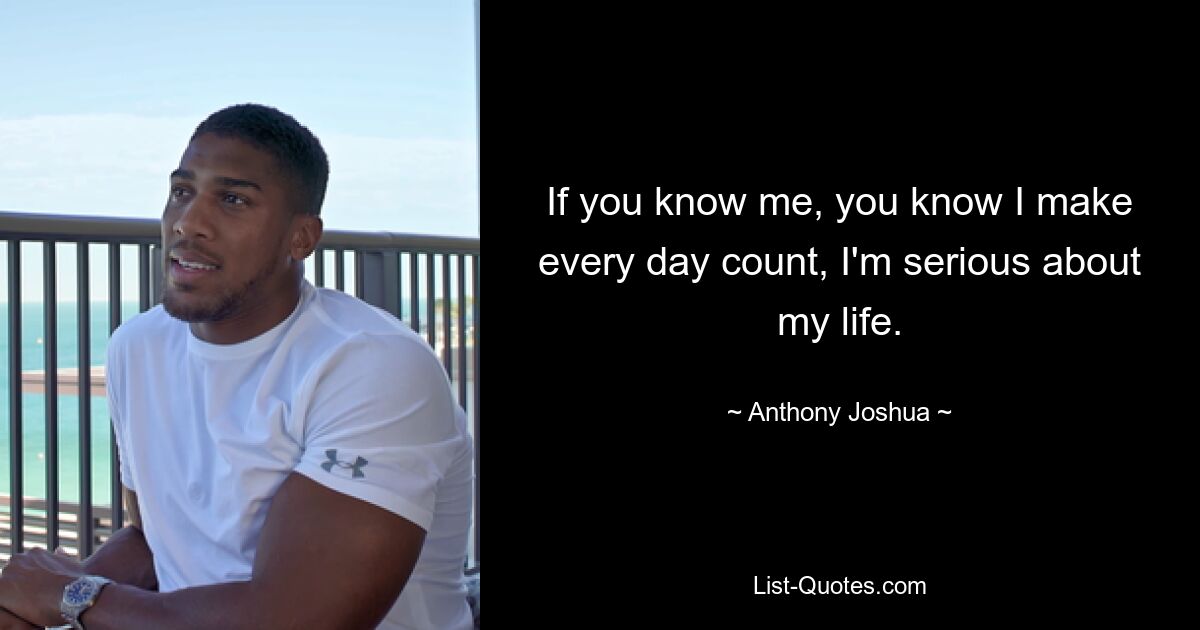 If you know me, you know I make every day count, I'm serious about my life. — © Anthony Joshua